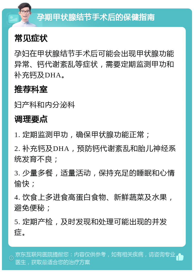 孕期甲状腺结节手术后的保健指南 常见症状 孕妇在甲状腺结节手术后可能会出现甲状腺功能异常、钙代谢紊乱等症状，需要定期监测甲功和补充钙及DHA。 推荐科室 妇产科和内分泌科 调理要点 1. 定期监测甲功，确保甲状腺功能正常； 2. 补充钙及DHA，预防钙代谢紊乱和胎儿神经系统发育不良； 3. 少量多餐，适量活动，保持充足的睡眠和心情愉快； 4. 饮食上多进食高蛋白食物、新鲜蔬菜及水果，避免便秘； 5. 定期产检，及时发现和处理可能出现的并发症。