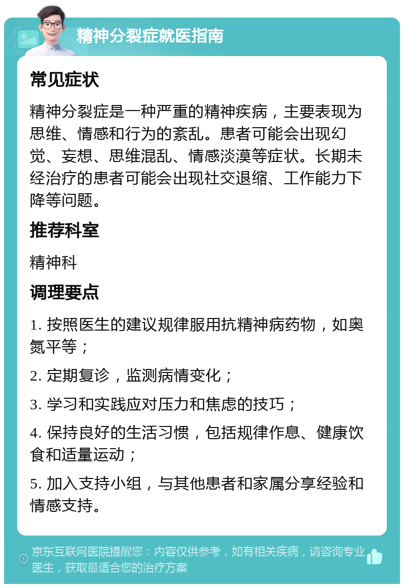 精神分裂症就医指南 常见症状 精神分裂症是一种严重的精神疾病，主要表现为思维、情感和行为的紊乱。患者可能会出现幻觉、妄想、思维混乱、情感淡漠等症状。长期未经治疗的患者可能会出现社交退缩、工作能力下降等问题。 推荐科室 精神科 调理要点 1. 按照医生的建议规律服用抗精神病药物，如奥氮平等； 2. 定期复诊，监测病情变化； 3. 学习和实践应对压力和焦虑的技巧； 4. 保持良好的生活习惯，包括规律作息、健康饮食和适量运动； 5. 加入支持小组，与其他患者和家属分享经验和情感支持。