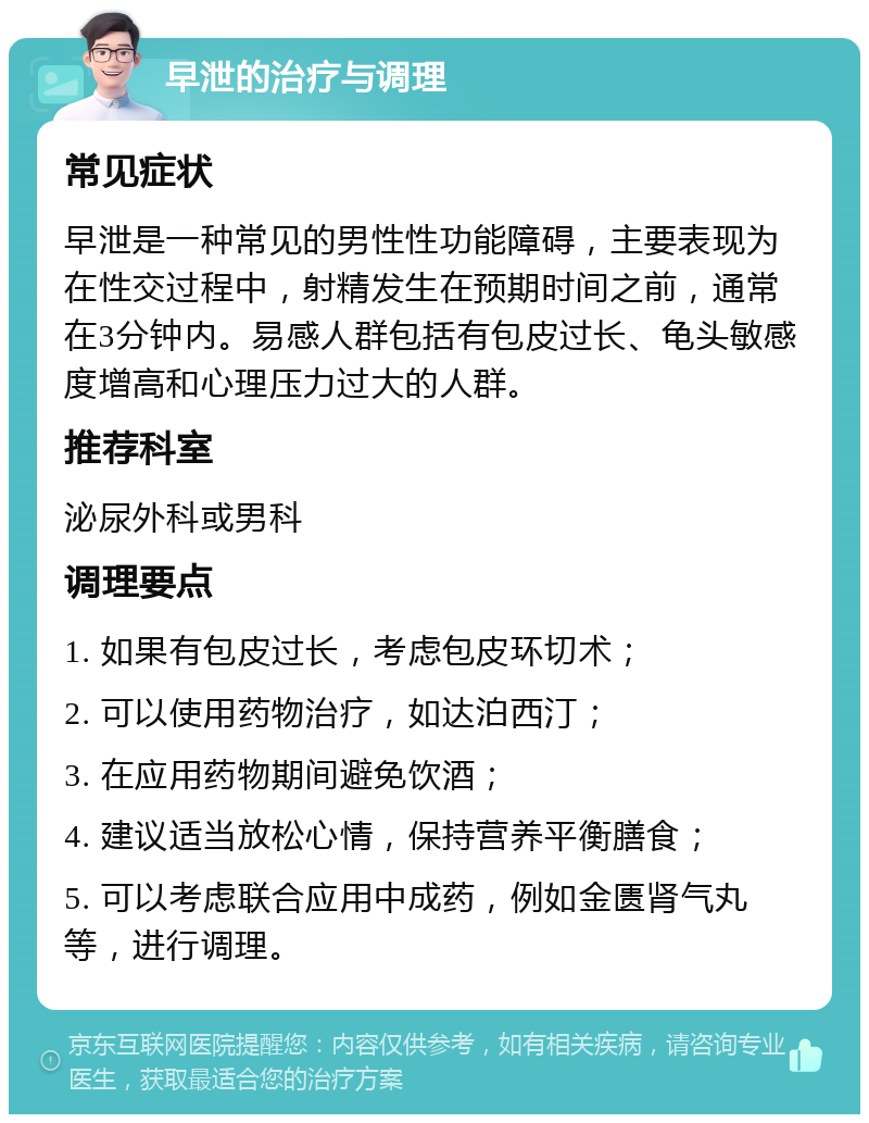 早泄的治疗与调理 常见症状 早泄是一种常见的男性性功能障碍，主要表现为在性交过程中，射精发生在预期时间之前，通常在3分钟内。易感人群包括有包皮过长、龟头敏感度增高和心理压力过大的人群。 推荐科室 泌尿外科或男科 调理要点 1. 如果有包皮过长，考虑包皮环切术； 2. 可以使用药物治疗，如达泊西汀； 3. 在应用药物期间避免饮酒； 4. 建议适当放松心情，保持营养平衡膳食； 5. 可以考虑联合应用中成药，例如金匮肾气丸等，进行调理。