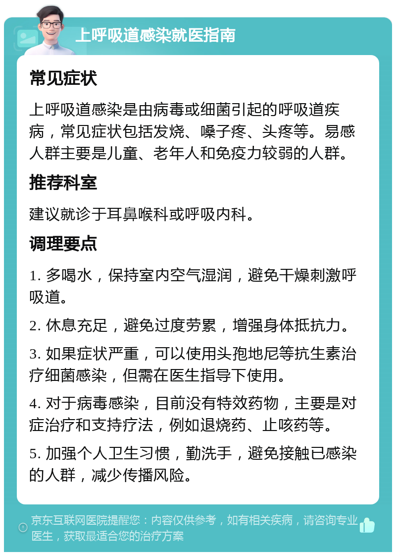 上呼吸道感染就医指南 常见症状 上呼吸道感染是由病毒或细菌引起的呼吸道疾病，常见症状包括发烧、嗓子疼、头疼等。易感人群主要是儿童、老年人和免疫力较弱的人群。 推荐科室 建议就诊于耳鼻喉科或呼吸内科。 调理要点 1. 多喝水，保持室内空气湿润，避免干燥刺激呼吸道。 2. 休息充足，避免过度劳累，增强身体抵抗力。 3. 如果症状严重，可以使用头孢地尼等抗生素治疗细菌感染，但需在医生指导下使用。 4. 对于病毒感染，目前没有特效药物，主要是对症治疗和支持疗法，例如退烧药、止咳药等。 5. 加强个人卫生习惯，勤洗手，避免接触已感染的人群，减少传播风险。