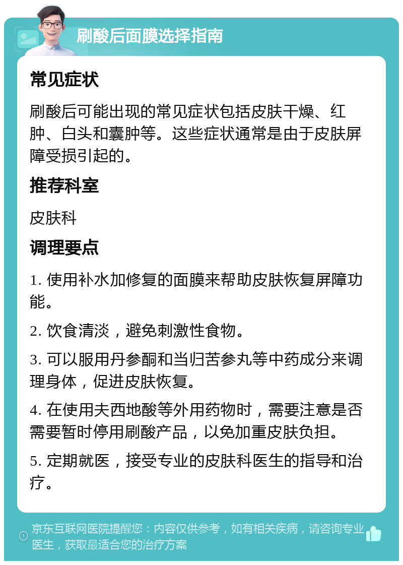 刷酸后面膜选择指南 常见症状 刷酸后可能出现的常见症状包括皮肤干燥、红肿、白头和囊肿等。这些症状通常是由于皮肤屏障受损引起的。 推荐科室 皮肤科 调理要点 1. 使用补水加修复的面膜来帮助皮肤恢复屏障功能。 2. 饮食清淡，避免刺激性食物。 3. 可以服用丹参酮和当归苦参丸等中药成分来调理身体，促进皮肤恢复。 4. 在使用夫西地酸等外用药物时，需要注意是否需要暂时停用刷酸产品，以免加重皮肤负担。 5. 定期就医，接受专业的皮肤科医生的指导和治疗。