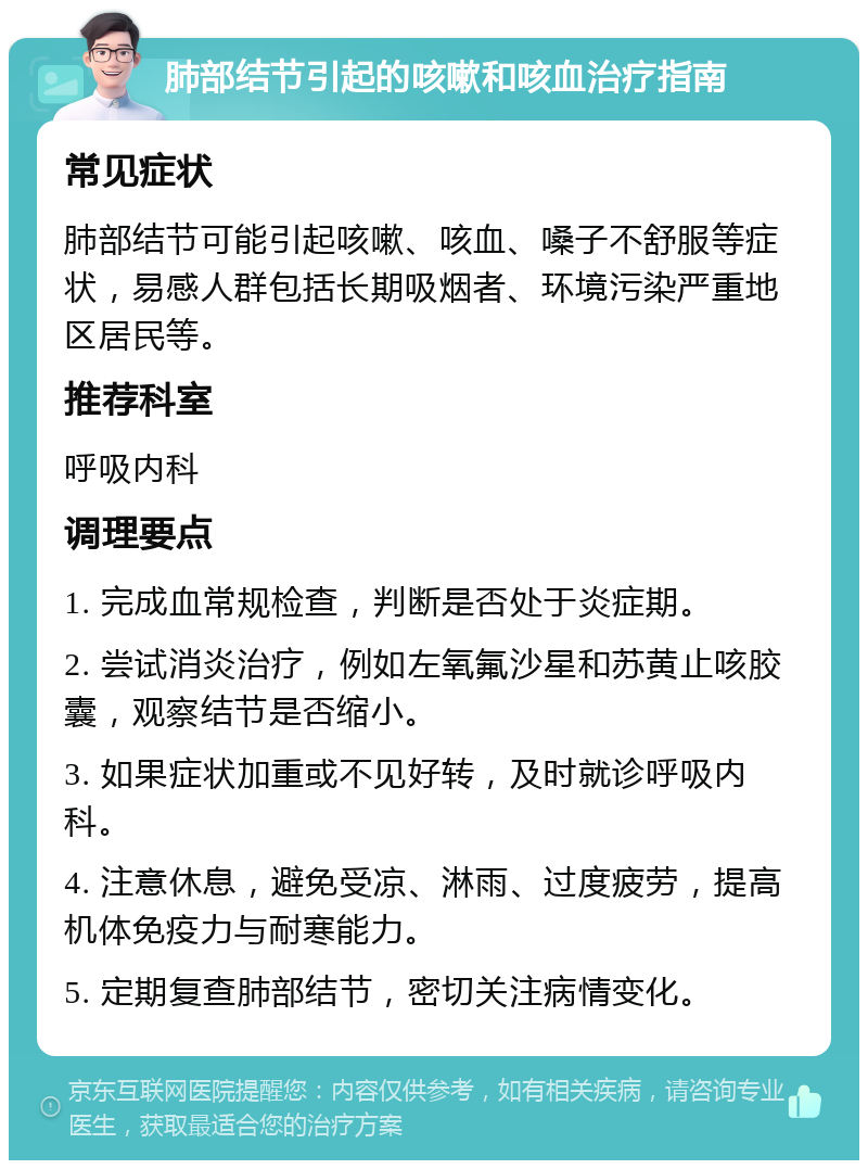 肺部结节引起的咳嗽和咳血治疗指南 常见症状 肺部结节可能引起咳嗽、咳血、嗓子不舒服等症状，易感人群包括长期吸烟者、环境污染严重地区居民等。 推荐科室 呼吸内科 调理要点 1. 完成血常规检查，判断是否处于炎症期。 2. 尝试消炎治疗，例如左氧氟沙星和苏黄止咳胶囊，观察结节是否缩小。 3. 如果症状加重或不见好转，及时就诊呼吸内科。 4. 注意休息，避免受凉、淋雨、过度疲劳，提高机体免疫力与耐寒能力。 5. 定期复查肺部结节，密切关注病情变化。