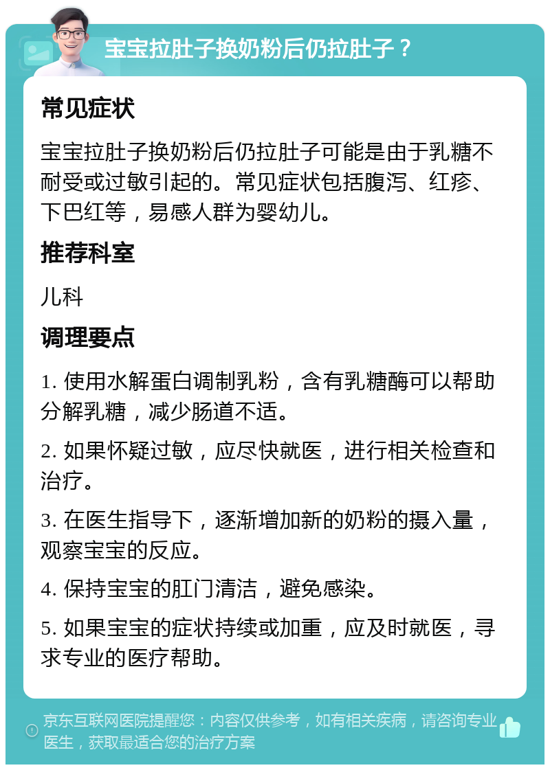 宝宝拉肚子换奶粉后仍拉肚子？ 常见症状 宝宝拉肚子换奶粉后仍拉肚子可能是由于乳糖不耐受或过敏引起的。常见症状包括腹泻、红疹、下巴红等，易感人群为婴幼儿。 推荐科室 儿科 调理要点 1. 使用水解蛋白调制乳粉，含有乳糖酶可以帮助分解乳糖，减少肠道不适。 2. 如果怀疑过敏，应尽快就医，进行相关检查和治疗。 3. 在医生指导下，逐渐增加新的奶粉的摄入量，观察宝宝的反应。 4. 保持宝宝的肛门清洁，避免感染。 5. 如果宝宝的症状持续或加重，应及时就医，寻求专业的医疗帮助。