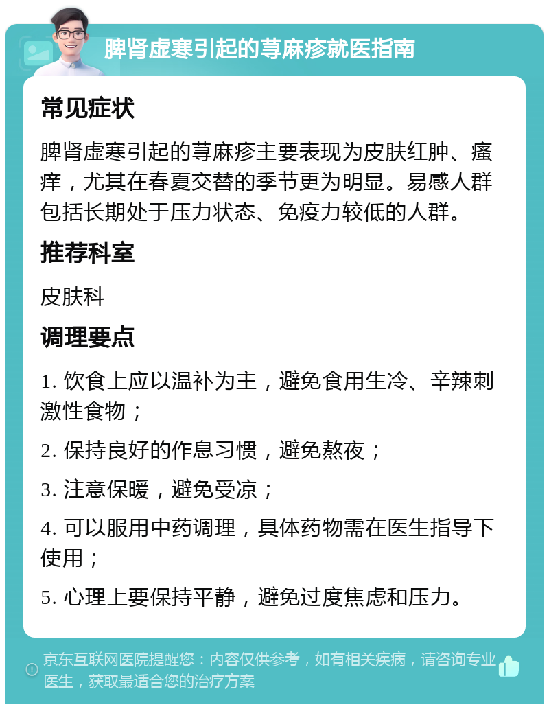 脾肾虚寒引起的荨麻疹就医指南 常见症状 脾肾虚寒引起的荨麻疹主要表现为皮肤红肿、瘙痒，尤其在春夏交替的季节更为明显。易感人群包括长期处于压力状态、免疫力较低的人群。 推荐科室 皮肤科 调理要点 1. 饮食上应以温补为主，避免食用生冷、辛辣刺激性食物； 2. 保持良好的作息习惯，避免熬夜； 3. 注意保暖，避免受凉； 4. 可以服用中药调理，具体药物需在医生指导下使用； 5. 心理上要保持平静，避免过度焦虑和压力。