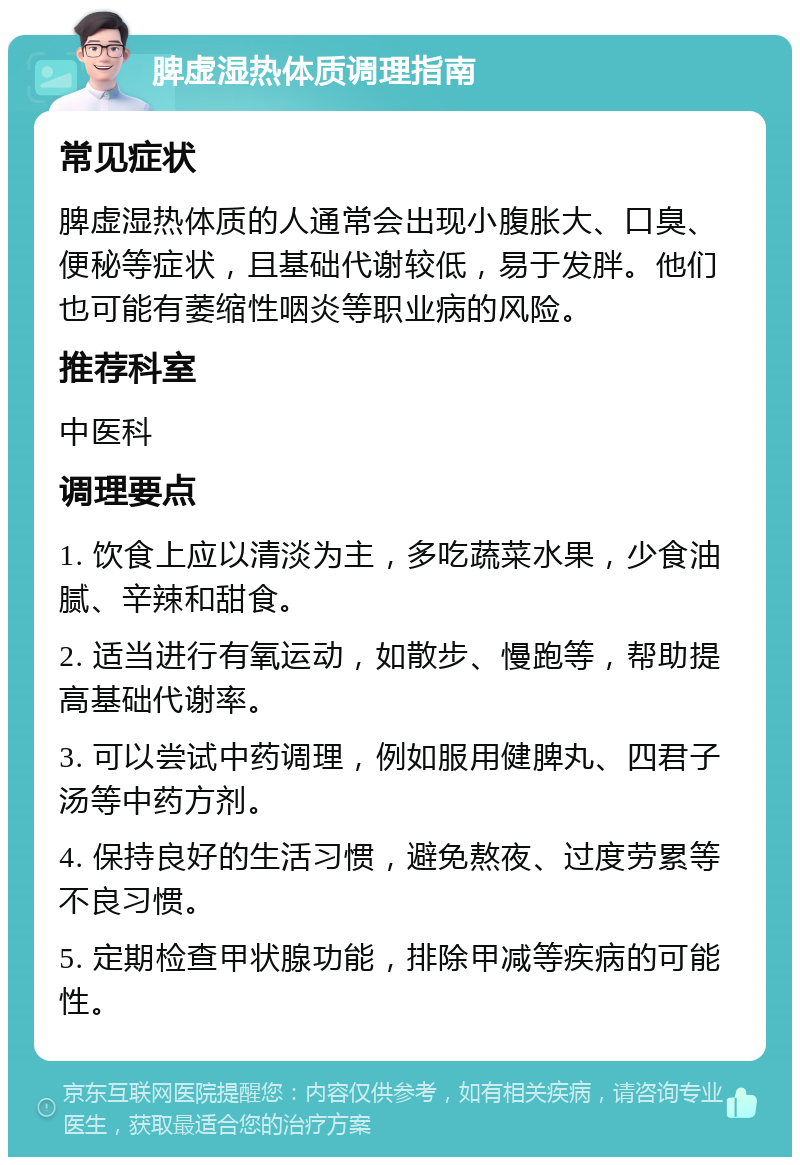 脾虚湿热体质调理指南 常见症状 脾虚湿热体质的人通常会出现小腹胀大、口臭、便秘等症状，且基础代谢较低，易于发胖。他们也可能有萎缩性咽炎等职业病的风险。 推荐科室 中医科 调理要点 1. 饮食上应以清淡为主，多吃蔬菜水果，少食油腻、辛辣和甜食。 2. 适当进行有氧运动，如散步、慢跑等，帮助提高基础代谢率。 3. 可以尝试中药调理，例如服用健脾丸、四君子汤等中药方剂。 4. 保持良好的生活习惯，避免熬夜、过度劳累等不良习惯。 5. 定期检查甲状腺功能，排除甲减等疾病的可能性。