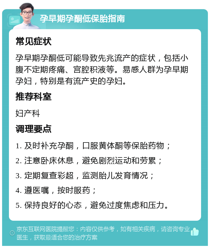 孕早期孕酮低保胎指南 常见症状 孕早期孕酮低可能导致先兆流产的症状，包括小腹不定期疼痛、宫腔积液等。易感人群为孕早期孕妇，特别是有流产史的孕妇。 推荐科室 妇产科 调理要点 1. 及时补充孕酮，口服黄体酮等保胎药物； 2. 注意卧床休息，避免剧烈运动和劳累； 3. 定期复查彩超，监测胎儿发育情况； 4. 遵医嘱，按时服药； 5. 保持良好的心态，避免过度焦虑和压力。