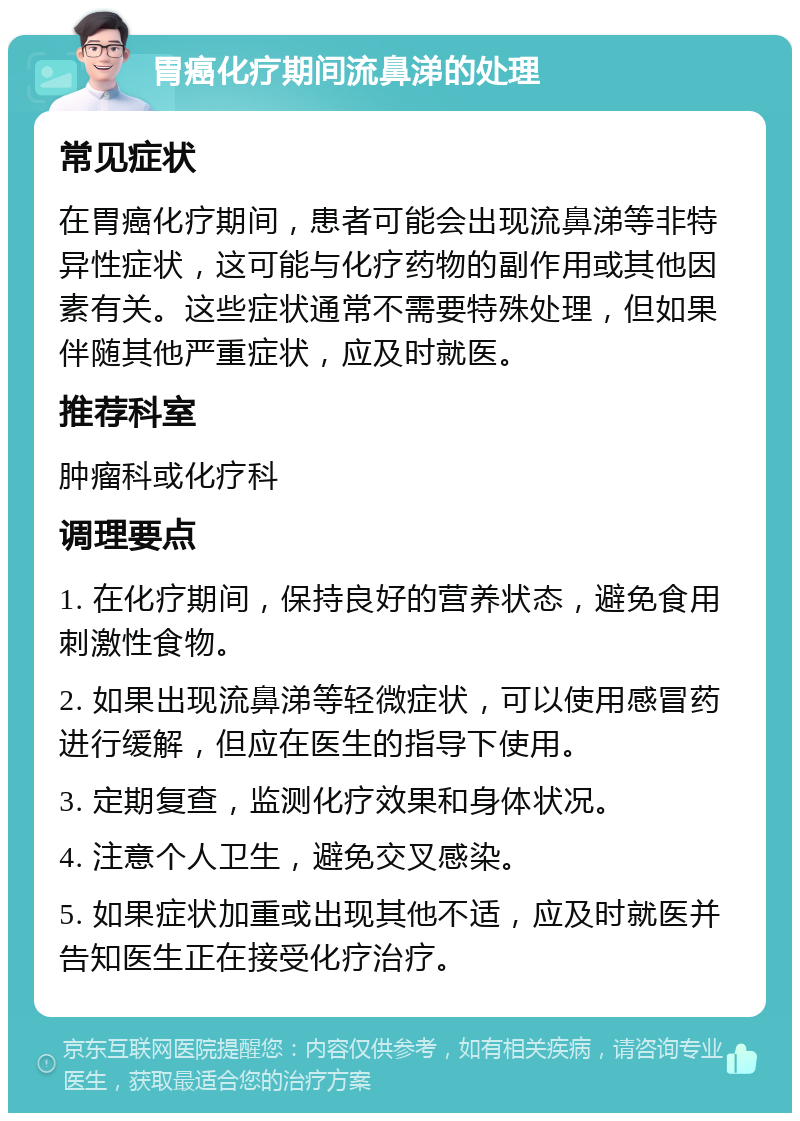 胃癌化疗期间流鼻涕的处理 常见症状 在胃癌化疗期间，患者可能会出现流鼻涕等非特异性症状，这可能与化疗药物的副作用或其他因素有关。这些症状通常不需要特殊处理，但如果伴随其他严重症状，应及时就医。 推荐科室 肿瘤科或化疗科 调理要点 1. 在化疗期间，保持良好的营养状态，避免食用刺激性食物。 2. 如果出现流鼻涕等轻微症状，可以使用感冒药进行缓解，但应在医生的指导下使用。 3. 定期复查，监测化疗效果和身体状况。 4. 注意个人卫生，避免交叉感染。 5. 如果症状加重或出现其他不适，应及时就医并告知医生正在接受化疗治疗。