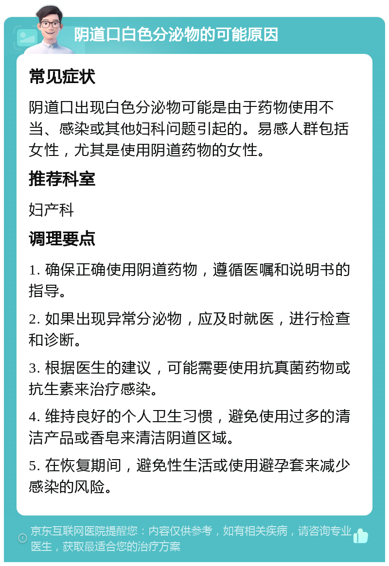 阴道口白色分泌物的可能原因 常见症状 阴道口出现白色分泌物可能是由于药物使用不当、感染或其他妇科问题引起的。易感人群包括女性，尤其是使用阴道药物的女性。 推荐科室 妇产科 调理要点 1. 确保正确使用阴道药物，遵循医嘱和说明书的指导。 2. 如果出现异常分泌物，应及时就医，进行检查和诊断。 3. 根据医生的建议，可能需要使用抗真菌药物或抗生素来治疗感染。 4. 维持良好的个人卫生习惯，避免使用过多的清洁产品或香皂来清洁阴道区域。 5. 在恢复期间，避免性生活或使用避孕套来减少感染的风险。