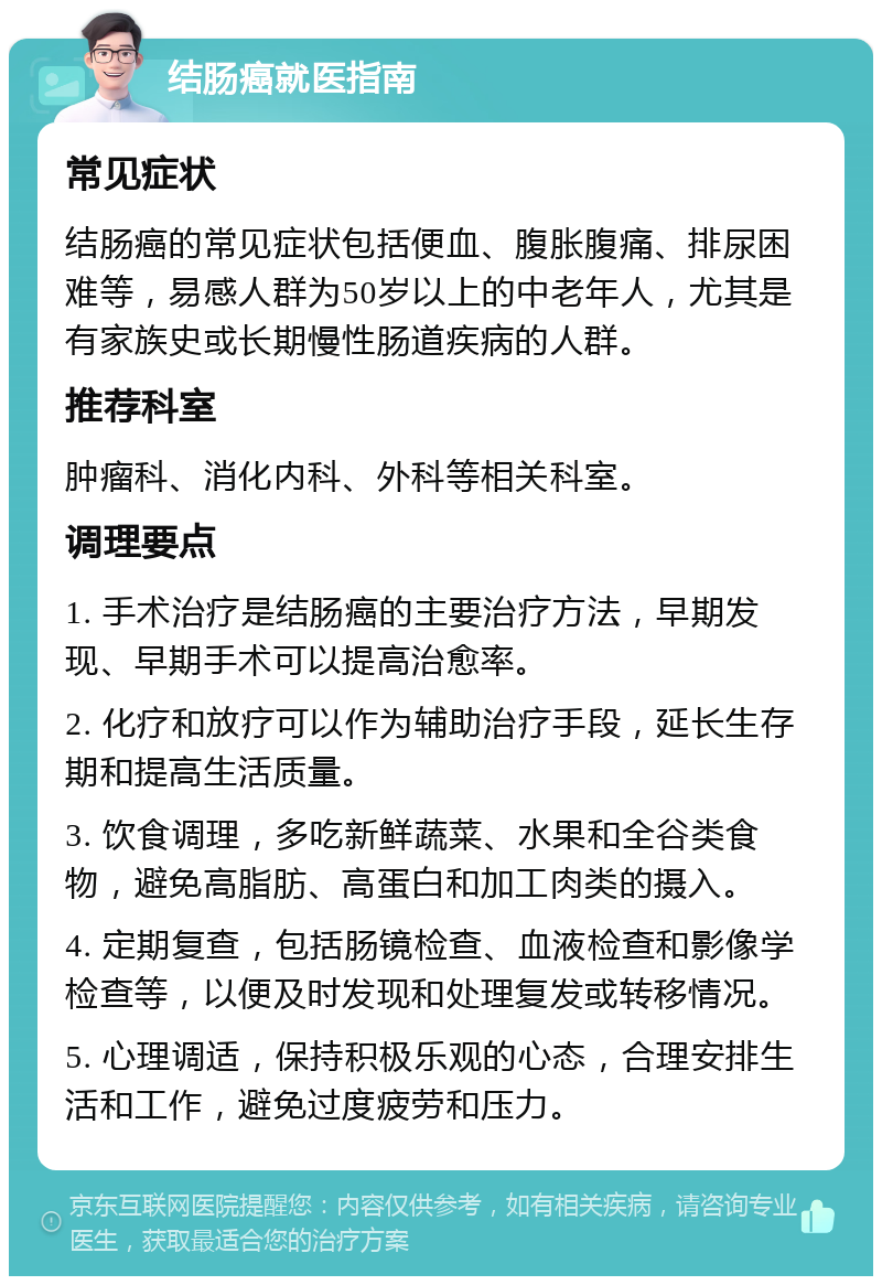 结肠癌就医指南 常见症状 结肠癌的常见症状包括便血、腹胀腹痛、排尿困难等，易感人群为50岁以上的中老年人，尤其是有家族史或长期慢性肠道疾病的人群。 推荐科室 肿瘤科、消化内科、外科等相关科室。 调理要点 1. 手术治疗是结肠癌的主要治疗方法，早期发现、早期手术可以提高治愈率。 2. 化疗和放疗可以作为辅助治疗手段，延长生存期和提高生活质量。 3. 饮食调理，多吃新鲜蔬菜、水果和全谷类食物，避免高脂肪、高蛋白和加工肉类的摄入。 4. 定期复查，包括肠镜检查、血液检查和影像学检查等，以便及时发现和处理复发或转移情况。 5. 心理调适，保持积极乐观的心态，合理安排生活和工作，避免过度疲劳和压力。