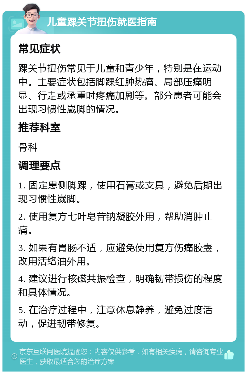 儿童踝关节扭伤就医指南 常见症状 踝关节扭伤常见于儿童和青少年，特别是在运动中。主要症状包括脚踝红肿热痛、局部压痛明显、行走或承重时疼痛加剧等。部分患者可能会出现习惯性崴脚的情况。 推荐科室 骨科 调理要点 1. 固定患侧脚踝，使用石膏或支具，避免后期出现习惯性崴脚。 2. 使用复方七叶皂苷钠凝胶外用，帮助消肿止痛。 3. 如果有胃肠不适，应避免使用复方伤痛胶囊，改用活络油外用。 4. 建议进行核磁共振检查，明确韧带损伤的程度和具体情况。 5. 在治疗过程中，注意休息静养，避免过度活动，促进韧带修复。