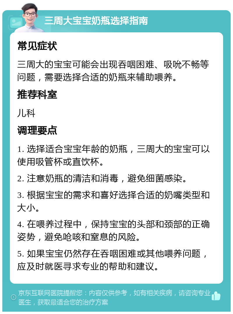 三周大宝宝奶瓶选择指南 常见症状 三周大的宝宝可能会出现吞咽困难、吸吮不畅等问题，需要选择合适的奶瓶来辅助喂养。 推荐科室 儿科 调理要点 1. 选择适合宝宝年龄的奶瓶，三周大的宝宝可以使用吸管杯或直饮杯。 2. 注意奶瓶的清洁和消毒，避免细菌感染。 3. 根据宝宝的需求和喜好选择合适的奶嘴类型和大小。 4. 在喂养过程中，保持宝宝的头部和颈部的正确姿势，避免呛咳和窒息的风险。 5. 如果宝宝仍然存在吞咽困难或其他喂养问题，应及时就医寻求专业的帮助和建议。