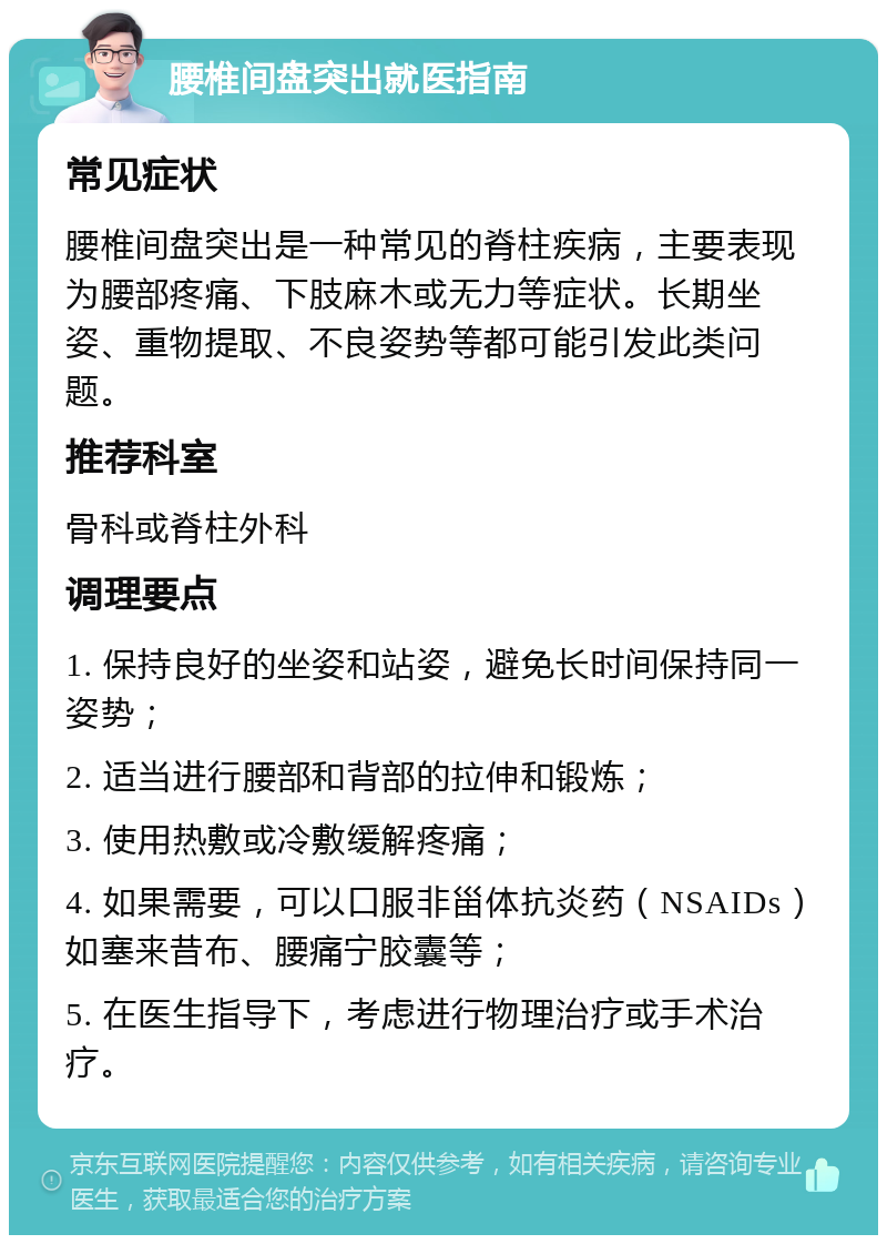 腰椎间盘突出就医指南 常见症状 腰椎间盘突出是一种常见的脊柱疾病，主要表现为腰部疼痛、下肢麻木或无力等症状。长期坐姿、重物提取、不良姿势等都可能引发此类问题。 推荐科室 骨科或脊柱外科 调理要点 1. 保持良好的坐姿和站姿，避免长时间保持同一姿势； 2. 适当进行腰部和背部的拉伸和锻炼； 3. 使用热敷或冷敷缓解疼痛； 4. 如果需要，可以口服非甾体抗炎药（NSAIDs）如塞来昔布、腰痛宁胶囊等； 5. 在医生指导下，考虑进行物理治疗或手术治疗。