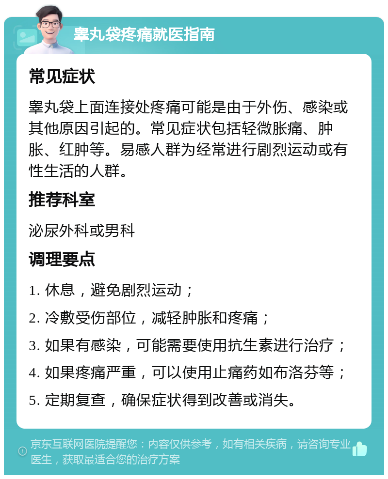 睾丸袋疼痛就医指南 常见症状 睾丸袋上面连接处疼痛可能是由于外伤、感染或其他原因引起的。常见症状包括轻微胀痛、肿胀、红肿等。易感人群为经常进行剧烈运动或有性生活的人群。 推荐科室 泌尿外科或男科 调理要点 1. 休息，避免剧烈运动； 2. 冷敷受伤部位，减轻肿胀和疼痛； 3. 如果有感染，可能需要使用抗生素进行治疗； 4. 如果疼痛严重，可以使用止痛药如布洛芬等； 5. 定期复查，确保症状得到改善或消失。