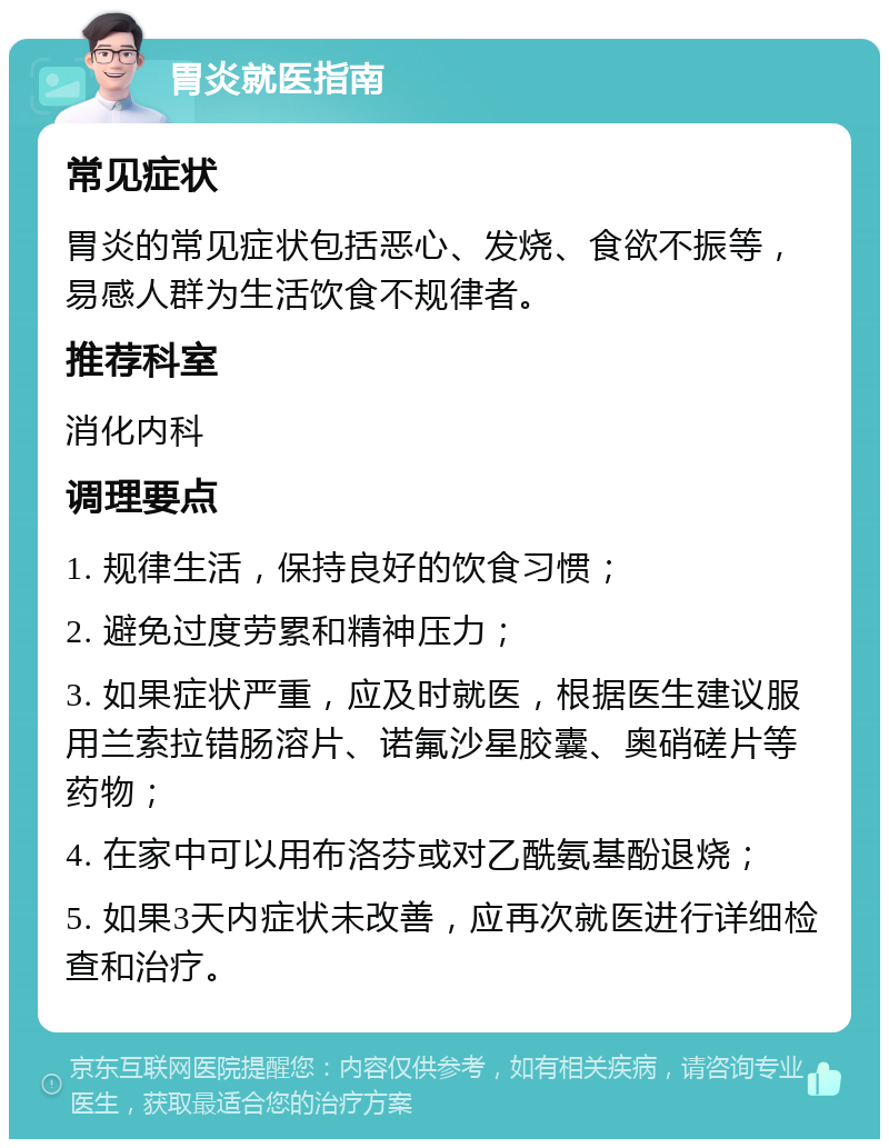 胃炎就医指南 常见症状 胃炎的常见症状包括恶心、发烧、食欲不振等，易感人群为生活饮食不规律者。 推荐科室 消化内科 调理要点 1. 规律生活，保持良好的饮食习惯； 2. 避免过度劳累和精神压力； 3. 如果症状严重，应及时就医，根据医生建议服用兰索拉错肠溶片、诺氟沙星胶囊、奥硝磋片等药物； 4. 在家中可以用布洛芬或对乙酰氨基酚退烧； 5. 如果3天内症状未改善，应再次就医进行详细检查和治疗。