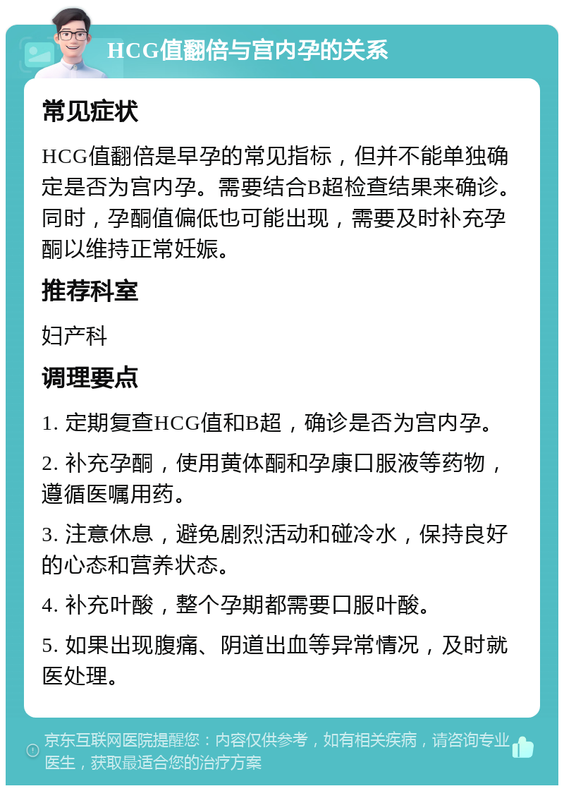 HCG值翻倍与宫内孕的关系 常见症状 HCG值翻倍是早孕的常见指标，但并不能单独确定是否为宫内孕。需要结合B超检查结果来确诊。同时，孕酮值偏低也可能出现，需要及时补充孕酮以维持正常妊娠。 推荐科室 妇产科 调理要点 1. 定期复查HCG值和B超，确诊是否为宫内孕。 2. 补充孕酮，使用黄体酮和孕康口服液等药物，遵循医嘱用药。 3. 注意休息，避免剧烈活动和碰冷水，保持良好的心态和营养状态。 4. 补充叶酸，整个孕期都需要口服叶酸。 5. 如果出现腹痛、阴道出血等异常情况，及时就医处理。