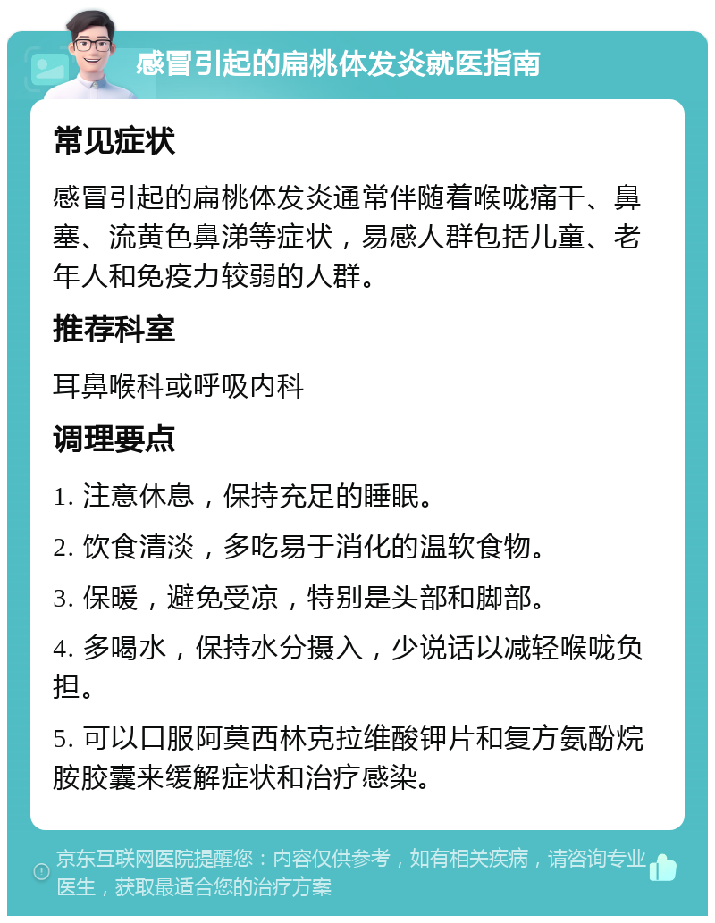 感冒引起的扁桃体发炎就医指南 常见症状 感冒引起的扁桃体发炎通常伴随着喉咙痛干、鼻塞、流黄色鼻涕等症状，易感人群包括儿童、老年人和免疫力较弱的人群。 推荐科室 耳鼻喉科或呼吸内科 调理要点 1. 注意休息，保持充足的睡眠。 2. 饮食清淡，多吃易于消化的温软食物。 3. 保暖，避免受凉，特别是头部和脚部。 4. 多喝水，保持水分摄入，少说话以减轻喉咙负担。 5. 可以口服阿莫西林克拉维酸钾片和复方氨酚烷胺胶囊来缓解症状和治疗感染。