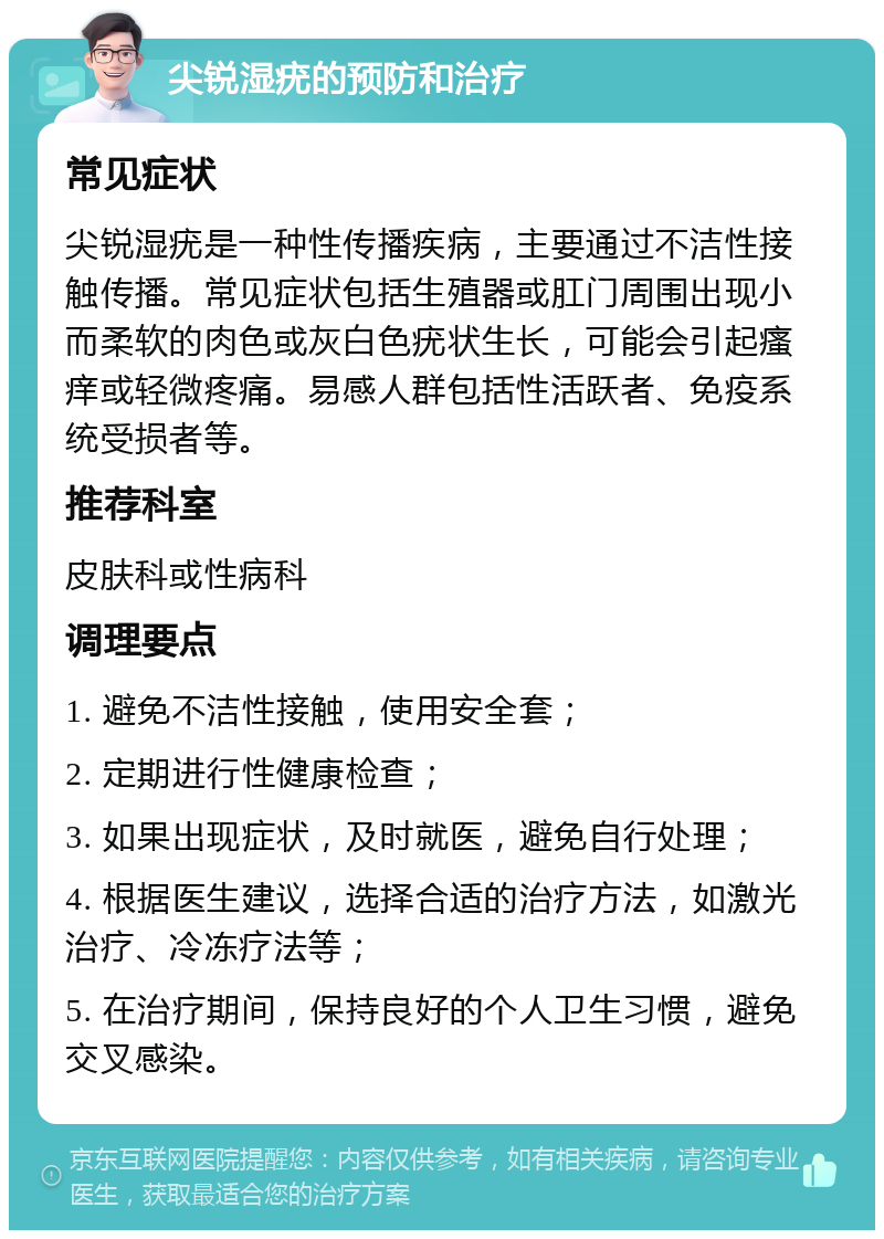 尖锐湿疣的预防和治疗 常见症状 尖锐湿疣是一种性传播疾病，主要通过不洁性接触传播。常见症状包括生殖器或肛门周围出现小而柔软的肉色或灰白色疣状生长，可能会引起瘙痒或轻微疼痛。易感人群包括性活跃者、免疫系统受损者等。 推荐科室 皮肤科或性病科 调理要点 1. 避免不洁性接触，使用安全套； 2. 定期进行性健康检查； 3. 如果出现症状，及时就医，避免自行处理； 4. 根据医生建议，选择合适的治疗方法，如激光治疗、冷冻疗法等； 5. 在治疗期间，保持良好的个人卫生习惯，避免交叉感染。