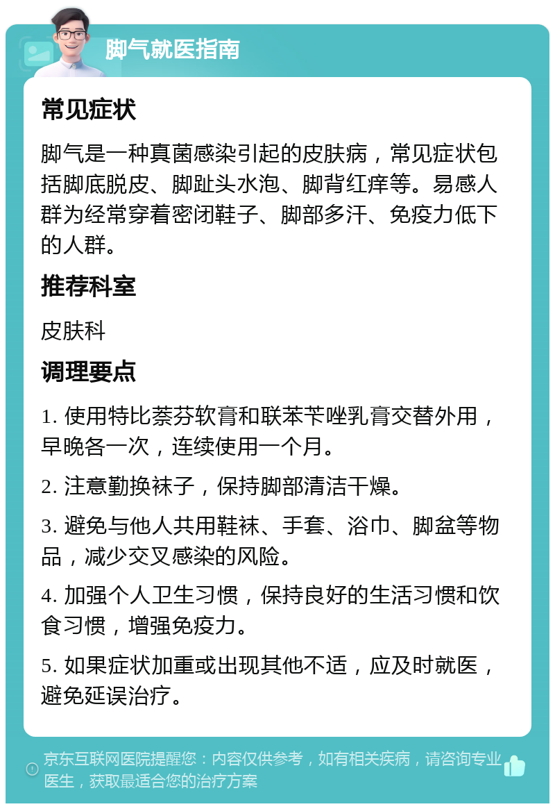 脚气就医指南 常见症状 脚气是一种真菌感染引起的皮肤病，常见症状包括脚底脱皮、脚趾头水泡、脚背红痒等。易感人群为经常穿着密闭鞋子、脚部多汗、免疫力低下的人群。 推荐科室 皮肤科 调理要点 1. 使用特比萘芬软膏和联苯苄唑乳膏交替外用，早晚各一次，连续使用一个月。 2. 注意勤换袜子，保持脚部清洁干燥。 3. 避免与他人共用鞋袜、手套、浴巾、脚盆等物品，减少交叉感染的风险。 4. 加强个人卫生习惯，保持良好的生活习惯和饮食习惯，增强免疫力。 5. 如果症状加重或出现其他不适，应及时就医，避免延误治疗。