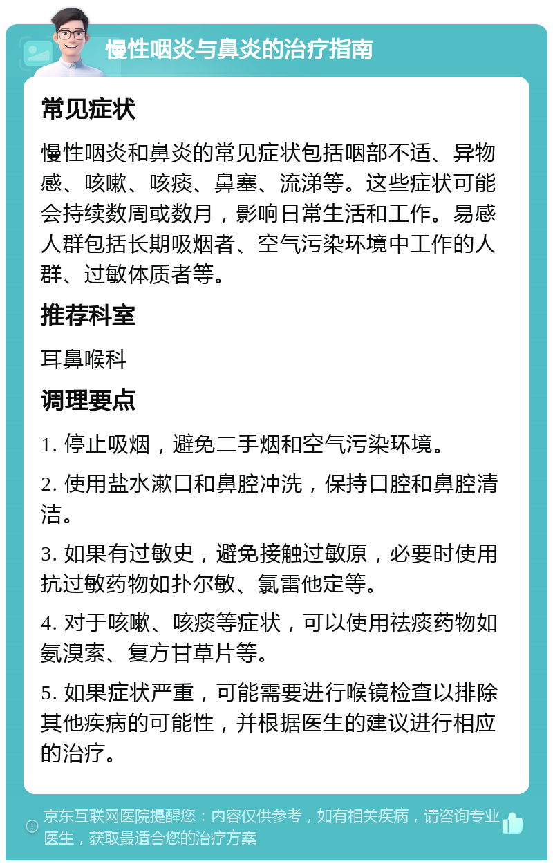 慢性咽炎与鼻炎的治疗指南 常见症状 慢性咽炎和鼻炎的常见症状包括咽部不适、异物感、咳嗽、咳痰、鼻塞、流涕等。这些症状可能会持续数周或数月，影响日常生活和工作。易感人群包括长期吸烟者、空气污染环境中工作的人群、过敏体质者等。 推荐科室 耳鼻喉科 调理要点 1. 停止吸烟，避免二手烟和空气污染环境。 2. 使用盐水漱口和鼻腔冲洗，保持口腔和鼻腔清洁。 3. 如果有过敏史，避免接触过敏原，必要时使用抗过敏药物如扑尔敏、氯雷他定等。 4. 对于咳嗽、咳痰等症状，可以使用祛痰药物如氨溴索、复方甘草片等。 5. 如果症状严重，可能需要进行喉镜检查以排除其他疾病的可能性，并根据医生的建议进行相应的治疗。