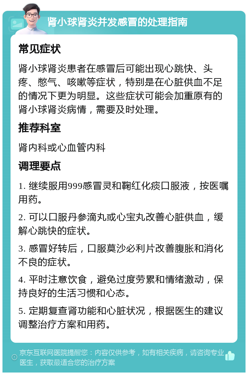 肾小球肾炎并发感冒的处理指南 常见症状 肾小球肾炎患者在感冒后可能出现心跳快、头疼、憋气、咳嗽等症状，特别是在心脏供血不足的情况下更为明显。这些症状可能会加重原有的肾小球肾炎病情，需要及时处理。 推荐科室 肾内科或心血管内科 调理要点 1. 继续服用999感冒灵和鞠红化痰口服液，按医嘱用药。 2. 可以口服丹参滴丸或心宝丸改善心脏供血，缓解心跳快的症状。 3. 感冒好转后，口服莫沙必利片改善腹胀和消化不良的症状。 4. 平时注意饮食，避免过度劳累和情绪激动，保持良好的生活习惯和心态。 5. 定期复查肾功能和心脏状况，根据医生的建议调整治疗方案和用药。