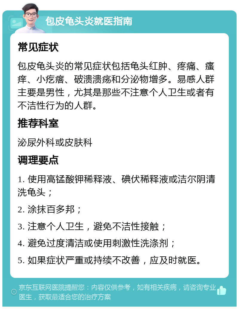 包皮龟头炎就医指南 常见症状 包皮龟头炎的常见症状包括龟头红肿、疼痛、瘙痒、小疙瘩、破溃溃疡和分泌物增多。易感人群主要是男性，尤其是那些不注意个人卫生或者有不洁性行为的人群。 推荐科室 泌尿外科或皮肤科 调理要点 1. 使用高锰酸钾稀释液、碘伏稀释液或洁尔阴清洗龟头； 2. 涂抹百多邦； 3. 注意个人卫生，避免不洁性接触； 4. 避免过度清洁或使用刺激性洗涤剂； 5. 如果症状严重或持续不改善，应及时就医。