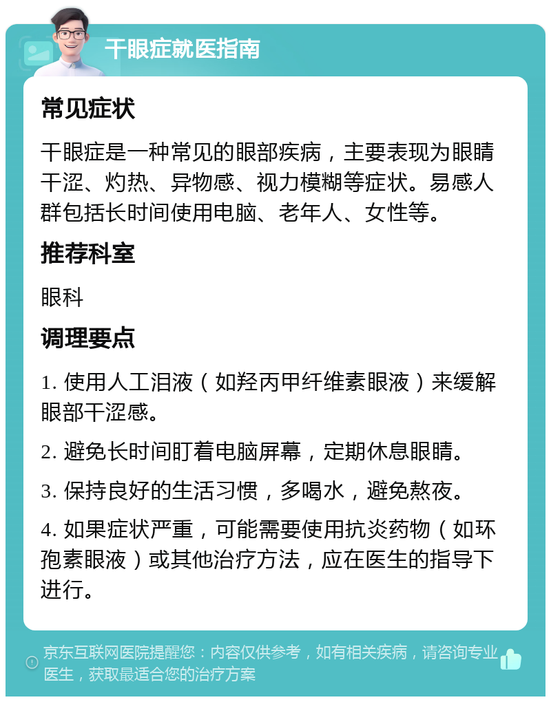 干眼症就医指南 常见症状 干眼症是一种常见的眼部疾病，主要表现为眼睛干涩、灼热、异物感、视力模糊等症状。易感人群包括长时间使用电脑、老年人、女性等。 推荐科室 眼科 调理要点 1. 使用人工泪液（如羟丙甲纤维素眼液）来缓解眼部干涩感。 2. 避免长时间盯着电脑屏幕，定期休息眼睛。 3. 保持良好的生活习惯，多喝水，避免熬夜。 4. 如果症状严重，可能需要使用抗炎药物（如环孢素眼液）或其他治疗方法，应在医生的指导下进行。