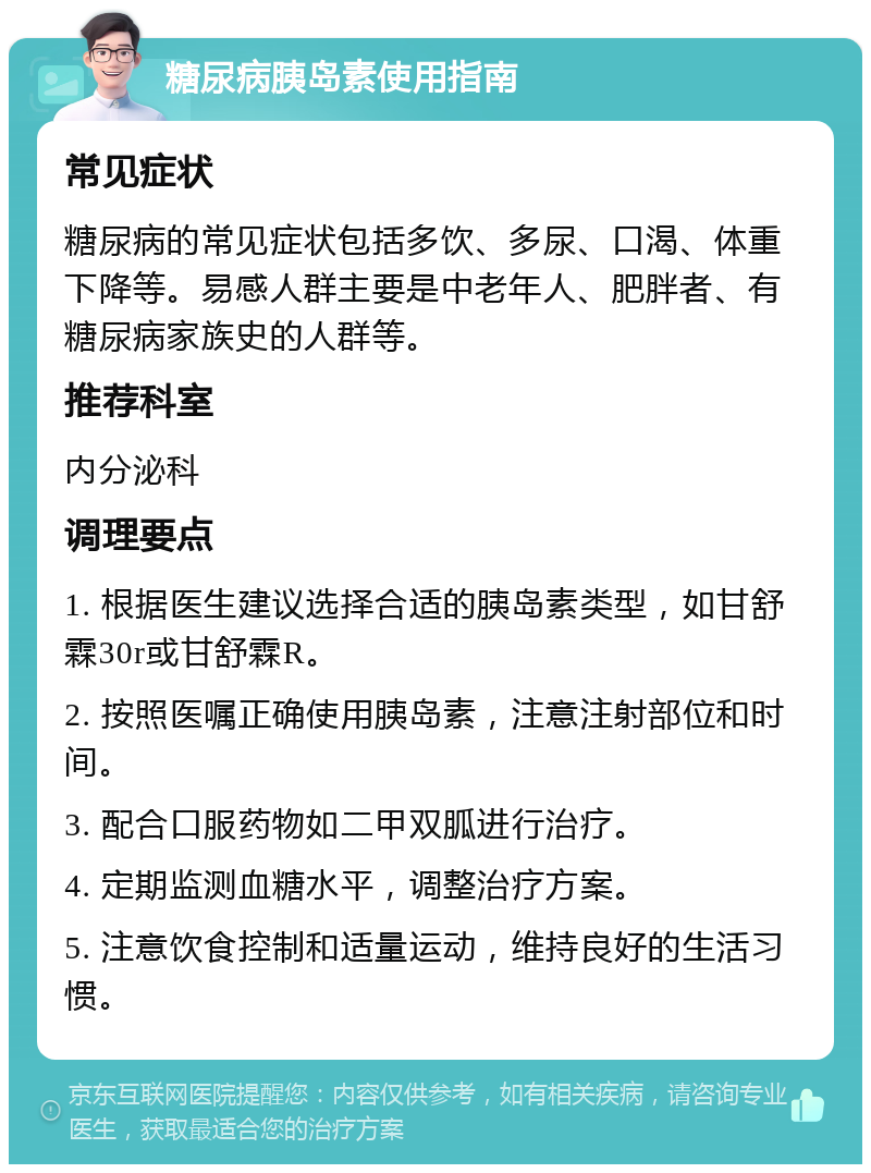 糖尿病胰岛素使用指南 常见症状 糖尿病的常见症状包括多饮、多尿、口渴、体重下降等。易感人群主要是中老年人、肥胖者、有糖尿病家族史的人群等。 推荐科室 内分泌科 调理要点 1. 根据医生建议选择合适的胰岛素类型，如甘舒霖30r或甘舒霖R。 2. 按照医嘱正确使用胰岛素，注意注射部位和时间。 3. 配合口服药物如二甲双胍进行治疗。 4. 定期监测血糖水平，调整治疗方案。 5. 注意饮食控制和适量运动，维持良好的生活习惯。