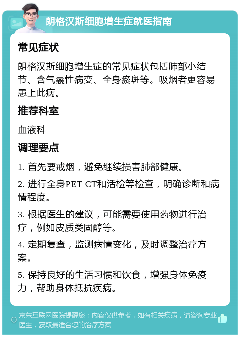 朗格汉斯细胞增生症就医指南 常见症状 朗格汉斯细胞增生症的常见症状包括肺部小结节、含气囊性病变、全身瘀斑等。吸烟者更容易患上此病。 推荐科室 血液科 调理要点 1. 首先要戒烟，避免继续损害肺部健康。 2. 进行全身PET CT和活检等检查，明确诊断和病情程度。 3. 根据医生的建议，可能需要使用药物进行治疗，例如皮质类固醇等。 4. 定期复查，监测病情变化，及时调整治疗方案。 5. 保持良好的生活习惯和饮食，增强身体免疫力，帮助身体抵抗疾病。