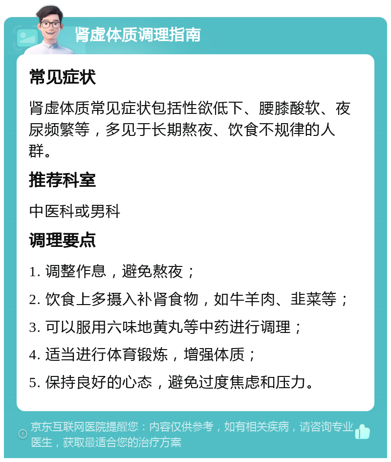 肾虚体质调理指南 常见症状 肾虚体质常见症状包括性欲低下、腰膝酸软、夜尿频繁等，多见于长期熬夜、饮食不规律的人群。 推荐科室 中医科或男科 调理要点 1. 调整作息，避免熬夜； 2. 饮食上多摄入补肾食物，如牛羊肉、韭菜等； 3. 可以服用六味地黄丸等中药进行调理； 4. 适当进行体育锻炼，增强体质； 5. 保持良好的心态，避免过度焦虑和压力。