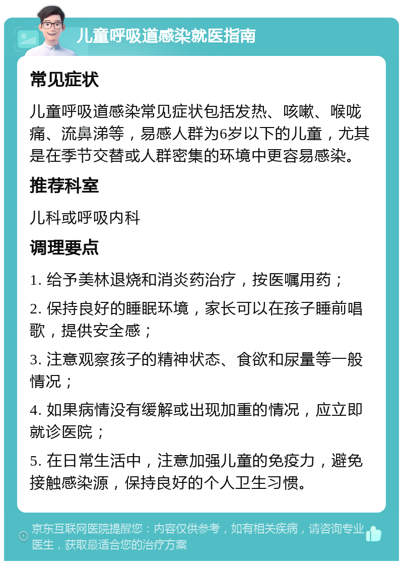 儿童呼吸道感染就医指南 常见症状 儿童呼吸道感染常见症状包括发热、咳嗽、喉咙痛、流鼻涕等，易感人群为6岁以下的儿童，尤其是在季节交替或人群密集的环境中更容易感染。 推荐科室 儿科或呼吸内科 调理要点 1. 给予美林退烧和消炎药治疗，按医嘱用药； 2. 保持良好的睡眠环境，家长可以在孩子睡前唱歌，提供安全感； 3. 注意观察孩子的精神状态、食欲和尿量等一般情况； 4. 如果病情没有缓解或出现加重的情况，应立即就诊医院； 5. 在日常生活中，注意加强儿童的免疫力，避免接触感染源，保持良好的个人卫生习惯。