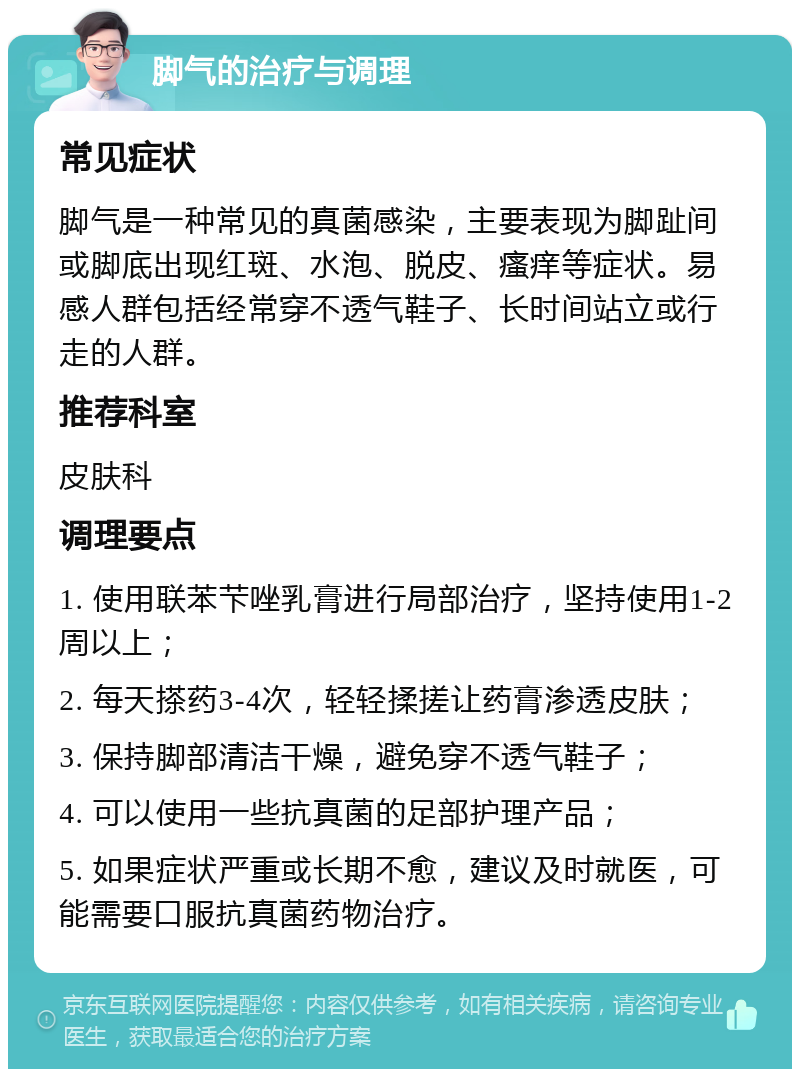 脚气的治疗与调理 常见症状 脚气是一种常见的真菌感染，主要表现为脚趾间或脚底出现红斑、水泡、脱皮、瘙痒等症状。易感人群包括经常穿不透气鞋子、长时间站立或行走的人群。 推荐科室 皮肤科 调理要点 1. 使用联苯芐唑乳膏进行局部治疗，坚持使用1-2周以上； 2. 每天搽药3-4次，轻轻揉搓让药膏渗透皮肤； 3. 保持脚部清洁干燥，避免穿不透气鞋子； 4. 可以使用一些抗真菌的足部护理产品； 5. 如果症状严重或长期不愈，建议及时就医，可能需要口服抗真菌药物治疗。