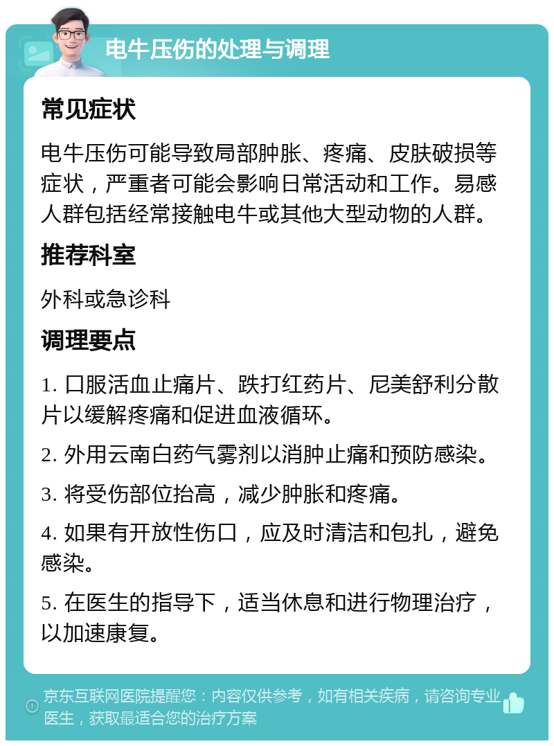 电牛压伤的处理与调理 常见症状 电牛压伤可能导致局部肿胀、疼痛、皮肤破损等症状，严重者可能会影响日常活动和工作。易感人群包括经常接触电牛或其他大型动物的人群。 推荐科室 外科或急诊科 调理要点 1. 口服活血止痛片、跌打红药片、尼美舒利分散片以缓解疼痛和促进血液循环。 2. 外用云南白药气雾剂以消肿止痛和预防感染。 3. 将受伤部位抬高，减少肿胀和疼痛。 4. 如果有开放性伤口，应及时清洁和包扎，避免感染。 5. 在医生的指导下，适当休息和进行物理治疗，以加速康复。