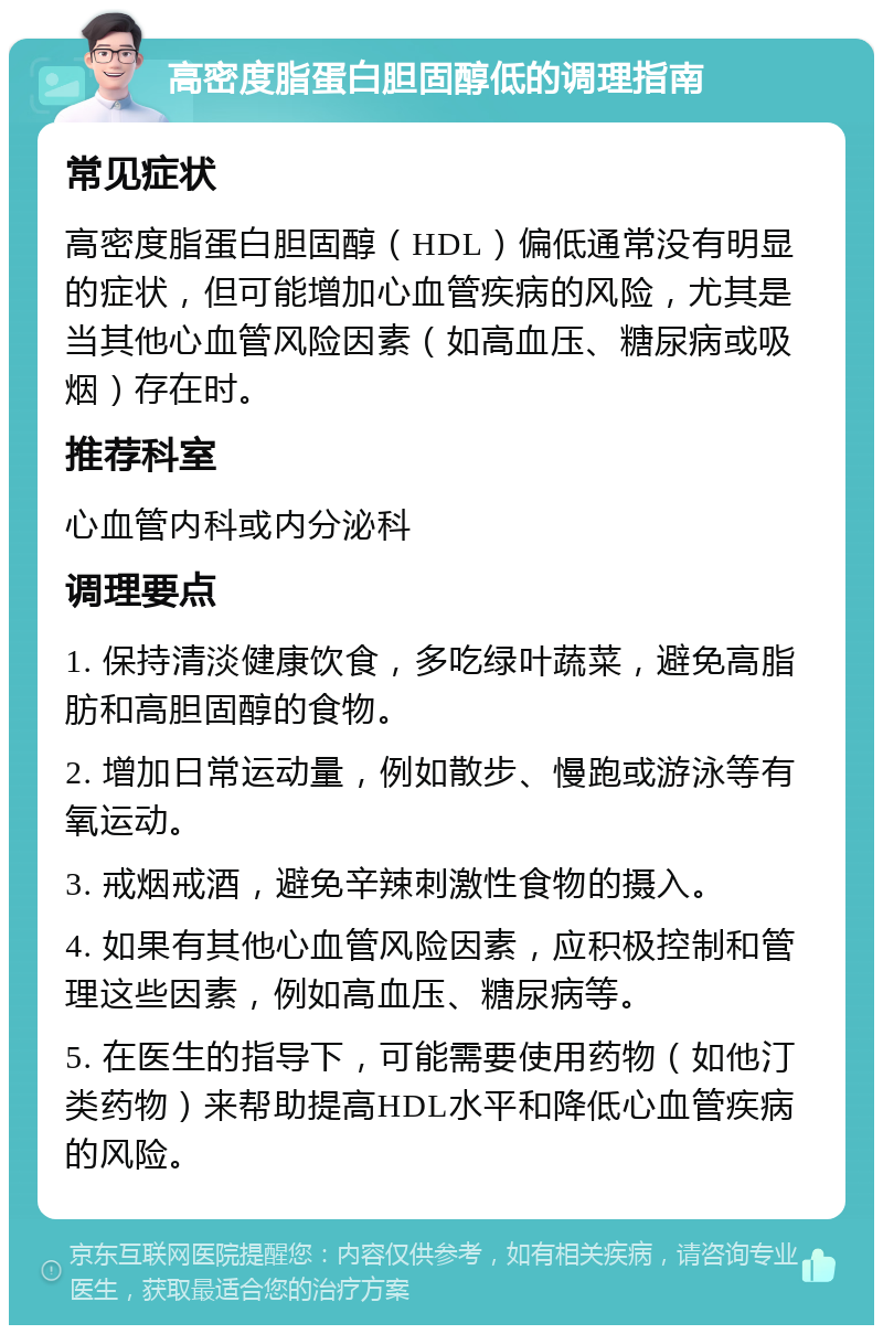 高密度脂蛋白胆固醇低的调理指南 常见症状 高密度脂蛋白胆固醇（HDL）偏低通常没有明显的症状，但可能增加心血管疾病的风险，尤其是当其他心血管风险因素（如高血压、糖尿病或吸烟）存在时。 推荐科室 心血管内科或内分泌科 调理要点 1. 保持清淡健康饮食，多吃绿叶蔬菜，避免高脂肪和高胆固醇的食物。 2. 增加日常运动量，例如散步、慢跑或游泳等有氧运动。 3. 戒烟戒酒，避免辛辣刺激性食物的摄入。 4. 如果有其他心血管风险因素，应积极控制和管理这些因素，例如高血压、糖尿病等。 5. 在医生的指导下，可能需要使用药物（如他汀类药物）来帮助提高HDL水平和降低心血管疾病的风险。