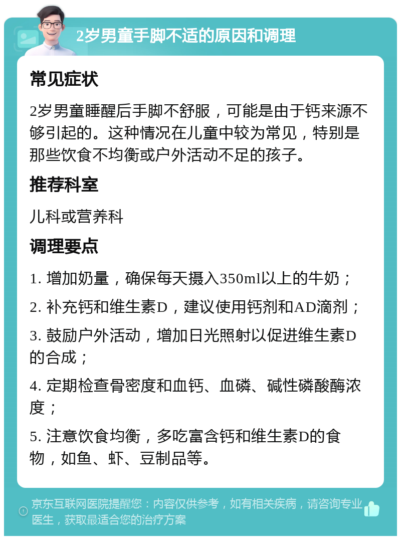 2岁男童手脚不适的原因和调理 常见症状 2岁男童睡醒后手脚不舒服，可能是由于钙来源不够引起的。这种情况在儿童中较为常见，特别是那些饮食不均衡或户外活动不足的孩子。 推荐科室 儿科或营养科 调理要点 1. 增加奶量，确保每天摄入350ml以上的牛奶； 2. 补充钙和维生素D，建议使用钙剂和AD滴剂； 3. 鼓励户外活动，增加日光照射以促进维生素D的合成； 4. 定期检查骨密度和血钙、血磷、碱性磷酸酶浓度； 5. 注意饮食均衡，多吃富含钙和维生素D的食物，如鱼、虾、豆制品等。