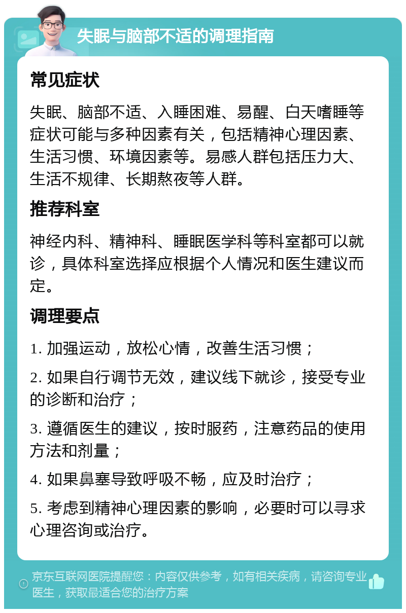 失眠与脑部不适的调理指南 常见症状 失眠、脑部不适、入睡困难、易醒、白天嗜睡等症状可能与多种因素有关，包括精神心理因素、生活习惯、环境因素等。易感人群包括压力大、生活不规律、长期熬夜等人群。 推荐科室 神经内科、精神科、睡眠医学科等科室都可以就诊，具体科室选择应根据个人情况和医生建议而定。 调理要点 1. 加强运动，放松心情，改善生活习惯； 2. 如果自行调节无效，建议线下就诊，接受专业的诊断和治疗； 3. 遵循医生的建议，按时服药，注意药品的使用方法和剂量； 4. 如果鼻塞导致呼吸不畅，应及时治疗； 5. 考虑到精神心理因素的影响，必要时可以寻求心理咨询或治疗。