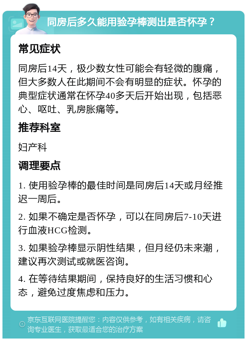 同房后多久能用验孕棒测出是否怀孕？ 常见症状 同房后14天，极少数女性可能会有轻微的腹痛，但大多数人在此期间不会有明显的症状。怀孕的典型症状通常在怀孕40多天后开始出现，包括恶心、呕吐、乳房胀痛等。 推荐科室 妇产科 调理要点 1. 使用验孕棒的最佳时间是同房后14天或月经推迟一周后。 2. 如果不确定是否怀孕，可以在同房后7-10天进行血液HCG检测。 3. 如果验孕棒显示阴性结果，但月经仍未来潮，建议再次测试或就医咨询。 4. 在等待结果期间，保持良好的生活习惯和心态，避免过度焦虑和压力。