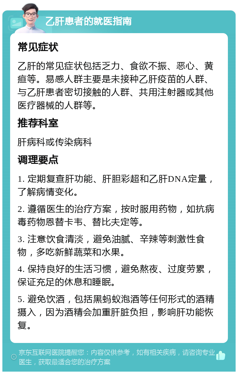 乙肝患者的就医指南 常见症状 乙肝的常见症状包括乏力、食欲不振、恶心、黄疸等。易感人群主要是未接种乙肝疫苗的人群、与乙肝患者密切接触的人群、共用注射器或其他医疗器械的人群等。 推荐科室 肝病科或传染病科 调理要点 1. 定期复查肝功能、肝胆彩超和乙肝DNA定量，了解病情变化。 2. 遵循医生的治疗方案，按时服用药物，如抗病毒药物恩替卡韦、替比夫定等。 3. 注意饮食清淡，避免油腻、辛辣等刺激性食物，多吃新鲜蔬菜和水果。 4. 保持良好的生活习惯，避免熬夜、过度劳累，保证充足的休息和睡眠。 5. 避免饮酒，包括黑蚂蚁泡酒等任何形式的酒精摄入，因为酒精会加重肝脏负担，影响肝功能恢复。