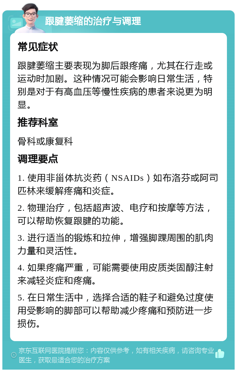 跟腱萎缩的治疗与调理 常见症状 跟腱萎缩主要表现为脚后跟疼痛，尤其在行走或运动时加剧。这种情况可能会影响日常生活，特别是对于有高血压等慢性疾病的患者来说更为明显。 推荐科室 骨科或康复科 调理要点 1. 使用非甾体抗炎药（NSAIDs）如布洛芬或阿司匹林来缓解疼痛和炎症。 2. 物理治疗，包括超声波、电疗和按摩等方法，可以帮助恢复跟腱的功能。 3. 进行适当的锻炼和拉伸，增强脚踝周围的肌肉力量和灵活性。 4. 如果疼痛严重，可能需要使用皮质类固醇注射来减轻炎症和疼痛。 5. 在日常生活中，选择合适的鞋子和避免过度使用受影响的脚部可以帮助减少疼痛和预防进一步损伤。