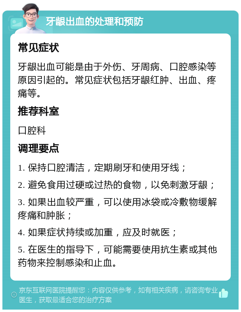 牙龈出血的处理和预防 常见症状 牙龈出血可能是由于外伤、牙周病、口腔感染等原因引起的。常见症状包括牙龈红肿、出血、疼痛等。 推荐科室 口腔科 调理要点 1. 保持口腔清洁，定期刷牙和使用牙线； 2. 避免食用过硬或过热的食物，以免刺激牙龈； 3. 如果出血较严重，可以使用冰袋或冷敷物缓解疼痛和肿胀； 4. 如果症状持续或加重，应及时就医； 5. 在医生的指导下，可能需要使用抗生素或其他药物来控制感染和止血。