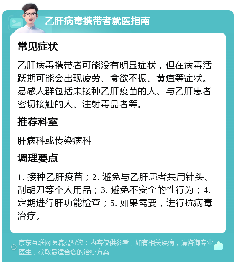 乙肝病毒携带者就医指南 常见症状 乙肝病毒携带者可能没有明显症状，但在病毒活跃期可能会出现疲劳、食欲不振、黄疸等症状。易感人群包括未接种乙肝疫苗的人、与乙肝患者密切接触的人、注射毒品者等。 推荐科室 肝病科或传染病科 调理要点 1. 接种乙肝疫苗；2. 避免与乙肝患者共用针头、刮胡刀等个人用品；3. 避免不安全的性行为；4. 定期进行肝功能检查；5. 如果需要，进行抗病毒治疗。