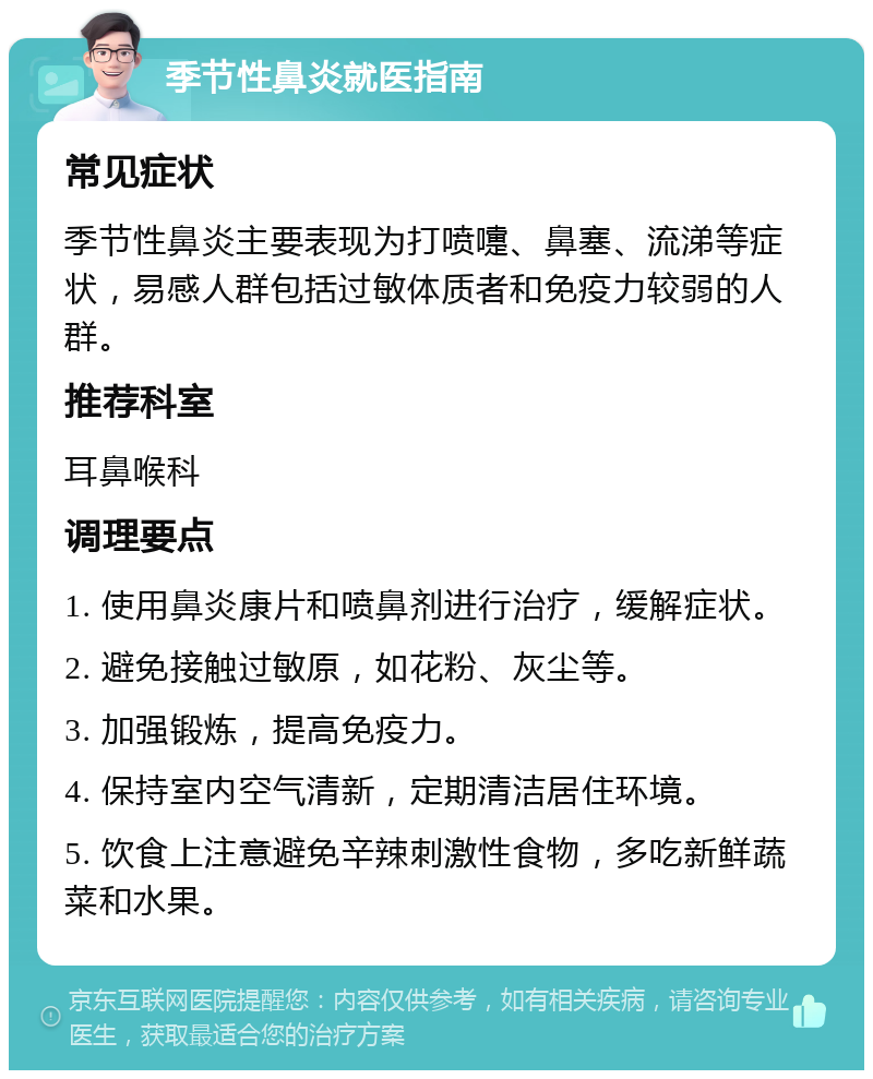 季节性鼻炎就医指南 常见症状 季节性鼻炎主要表现为打喷嚏、鼻塞、流涕等症状，易感人群包括过敏体质者和免疫力较弱的人群。 推荐科室 耳鼻喉科 调理要点 1. 使用鼻炎康片和喷鼻剂进行治疗，缓解症状。 2. 避免接触过敏原，如花粉、灰尘等。 3. 加强锻炼，提高免疫力。 4. 保持室内空气清新，定期清洁居住环境。 5. 饮食上注意避免辛辣刺激性食物，多吃新鲜蔬菜和水果。