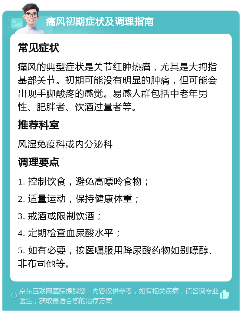 痛风初期症状及调理指南 常见症状 痛风的典型症状是关节红肿热痛，尤其是大拇指基部关节。初期可能没有明显的肿痛，但可能会出现手脚酸疼的感觉。易感人群包括中老年男性、肥胖者、饮酒过量者等。 推荐科室 风湿免疫科或内分泌科 调理要点 1. 控制饮食，避免高嘌呤食物； 2. 适量运动，保持健康体重； 3. 戒酒或限制饮酒； 4. 定期检查血尿酸水平； 5. 如有必要，按医嘱服用降尿酸药物如别嘌醇、非布司他等。