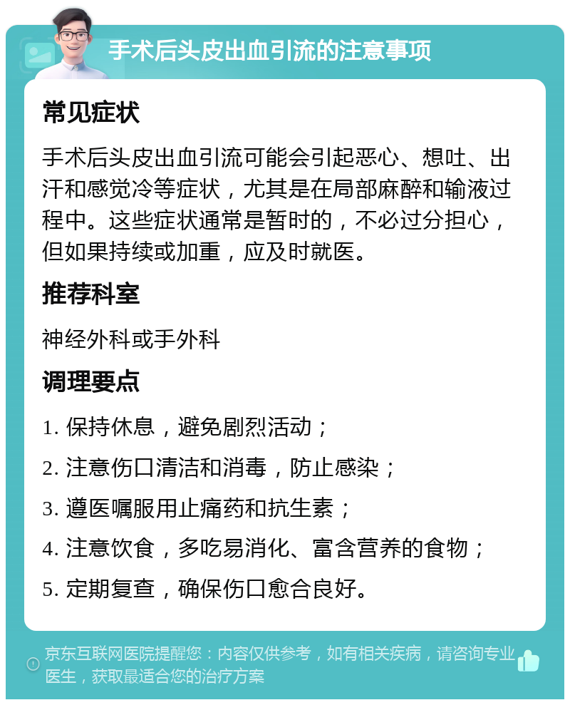 手术后头皮出血引流的注意事项 常见症状 手术后头皮出血引流可能会引起恶心、想吐、出汗和感觉冷等症状，尤其是在局部麻醉和输液过程中。这些症状通常是暂时的，不必过分担心，但如果持续或加重，应及时就医。 推荐科室 神经外科或手外科 调理要点 1. 保持休息，避免剧烈活动； 2. 注意伤口清洁和消毒，防止感染； 3. 遵医嘱服用止痛药和抗生素； 4. 注意饮食，多吃易消化、富含营养的食物； 5. 定期复查，确保伤口愈合良好。