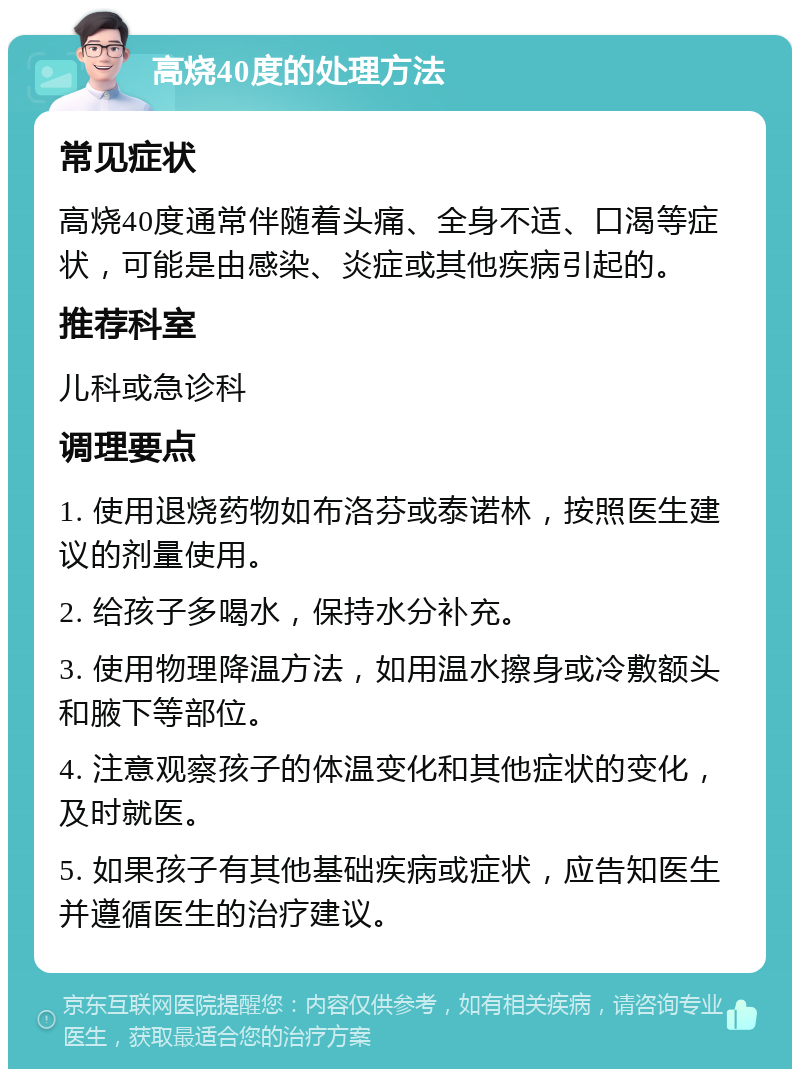 高烧40度的处理方法 常见症状 高烧40度通常伴随着头痛、全身不适、口渴等症状，可能是由感染、炎症或其他疾病引起的。 推荐科室 儿科或急诊科 调理要点 1. 使用退烧药物如布洛芬或泰诺林，按照医生建议的剂量使用。 2. 给孩子多喝水，保持水分补充。 3. 使用物理降温方法，如用温水擦身或冷敷额头和腋下等部位。 4. 注意观察孩子的体温变化和其他症状的变化，及时就医。 5. 如果孩子有其他基础疾病或症状，应告知医生并遵循医生的治疗建议。