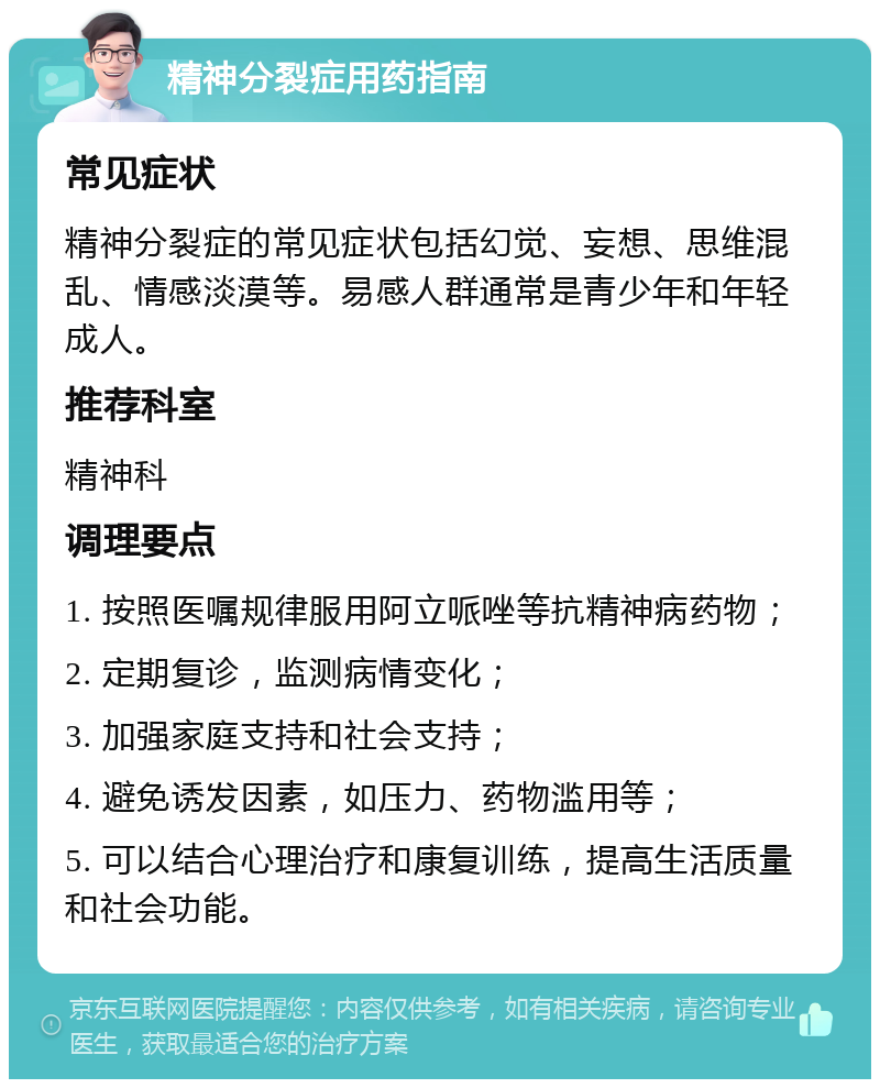 精神分裂症用药指南 常见症状 精神分裂症的常见症状包括幻觉、妄想、思维混乱、情感淡漠等。易感人群通常是青少年和年轻成人。 推荐科室 精神科 调理要点 1. 按照医嘱规律服用阿立哌唑等抗精神病药物； 2. 定期复诊，监测病情变化； 3. 加强家庭支持和社会支持； 4. 避免诱发因素，如压力、药物滥用等； 5. 可以结合心理治疗和康复训练，提高生活质量和社会功能。