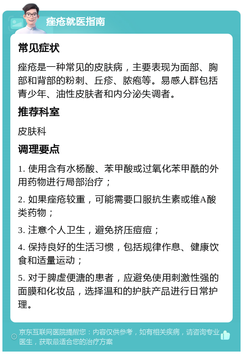 痤疮就医指南 常见症状 痤疮是一种常见的皮肤病，主要表现为面部、胸部和背部的粉刺、丘疹、脓疱等。易感人群包括青少年、油性皮肤者和内分泌失调者。 推荐科室 皮肤科 调理要点 1. 使用含有水杨酸、苯甲酸或过氧化苯甲酰的外用药物进行局部治疗； 2. 如果痤疮较重，可能需要口服抗生素或维A酸类药物； 3. 注意个人卫生，避免挤压痘痘； 4. 保持良好的生活习惯，包括规律作息、健康饮食和适量运动； 5. 对于脾虚便溏的患者，应避免使用刺激性强的面膜和化妆品，选择温和的护肤产品进行日常护理。