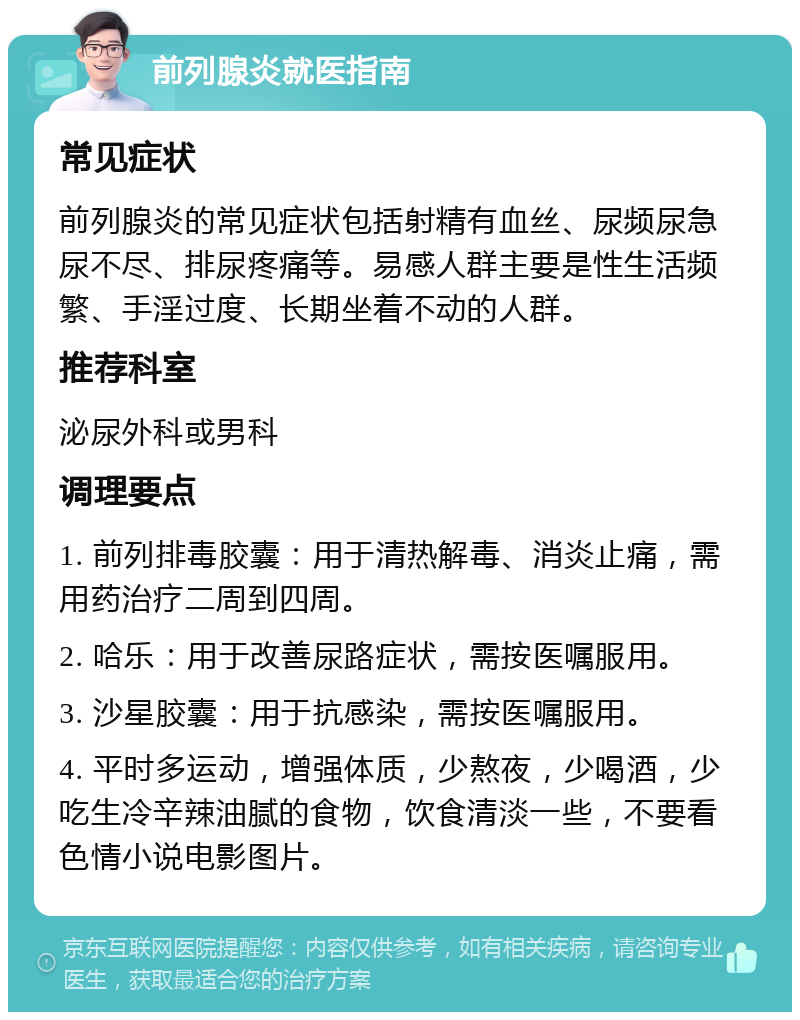 前列腺炎就医指南 常见症状 前列腺炎的常见症状包括射精有血丝、尿频尿急尿不尽、排尿疼痛等。易感人群主要是性生活频繁、手淫过度、长期坐着不动的人群。 推荐科室 泌尿外科或男科 调理要点 1. 前列排毒胶囊：用于清热解毒、消炎止痛，需用药治疗二周到四周。 2. 哈乐：用于改善尿路症状，需按医嘱服用。 3. 沙星胶囊：用于抗感染，需按医嘱服用。 4. 平时多运动，增强体质，少熬夜，少喝酒，少吃生冷辛辣油腻的食物，饮食清淡一些，不要看色情小说电影图片。