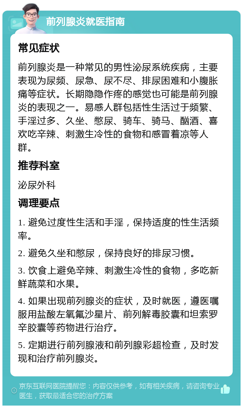 前列腺炎就医指南 常见症状 前列腺炎是一种常见的男性泌尿系统疾病，主要表现为尿频、尿急、尿不尽、排尿困难和小腹胀痛等症状。长期隐隐作疼的感觉也可能是前列腺炎的表现之一。易感人群包括性生活过于频繁、手淫过多、久坐、憋尿、骑车、骑马、酗酒、喜欢吃辛辣、刺激生冷性的食物和感冒着凉等人群。 推荐科室 泌尿外科 调理要点 1. 避免过度性生活和手淫，保持适度的性生活频率。 2. 避免久坐和憋尿，保持良好的排尿习惯。 3. 饮食上避免辛辣、刺激生冷性的食物，多吃新鲜蔬菜和水果。 4. 如果出现前列腺炎的症状，及时就医，遵医嘱服用盐酸左氧氟沙星片、前列解毒胶囊和坦索罗辛胶囊等药物进行治疗。 5. 定期进行前列腺液和前列腺彩超检查，及时发现和治疗前列腺炎。