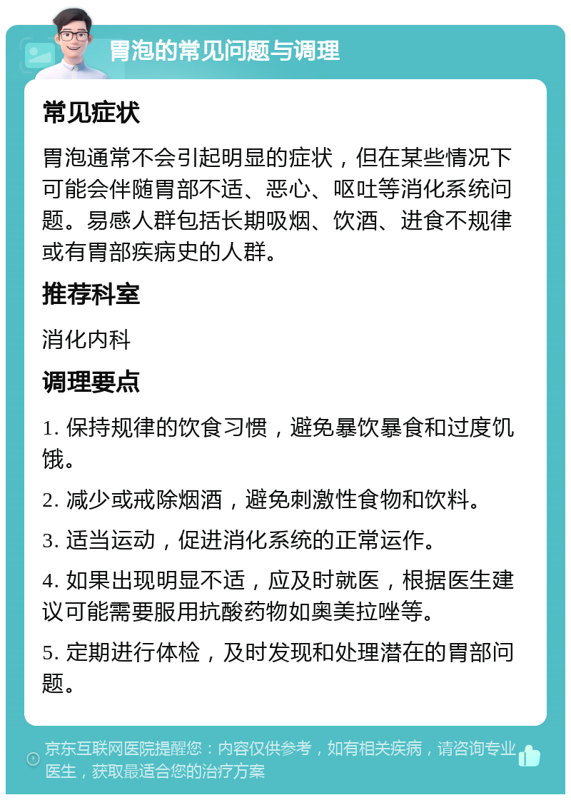 胃泡的常见问题与调理 常见症状 胃泡通常不会引起明显的症状，但在某些情况下可能会伴随胃部不适、恶心、呕吐等消化系统问题。易感人群包括长期吸烟、饮酒、进食不规律或有胃部疾病史的人群。 推荐科室 消化内科 调理要点 1. 保持规律的饮食习惯，避免暴饮暴食和过度饥饿。 2. 减少或戒除烟酒，避免刺激性食物和饮料。 3. 适当运动，促进消化系统的正常运作。 4. 如果出现明显不适，应及时就医，根据医生建议可能需要服用抗酸药物如奥美拉唑等。 5. 定期进行体检，及时发现和处理潜在的胃部问题。