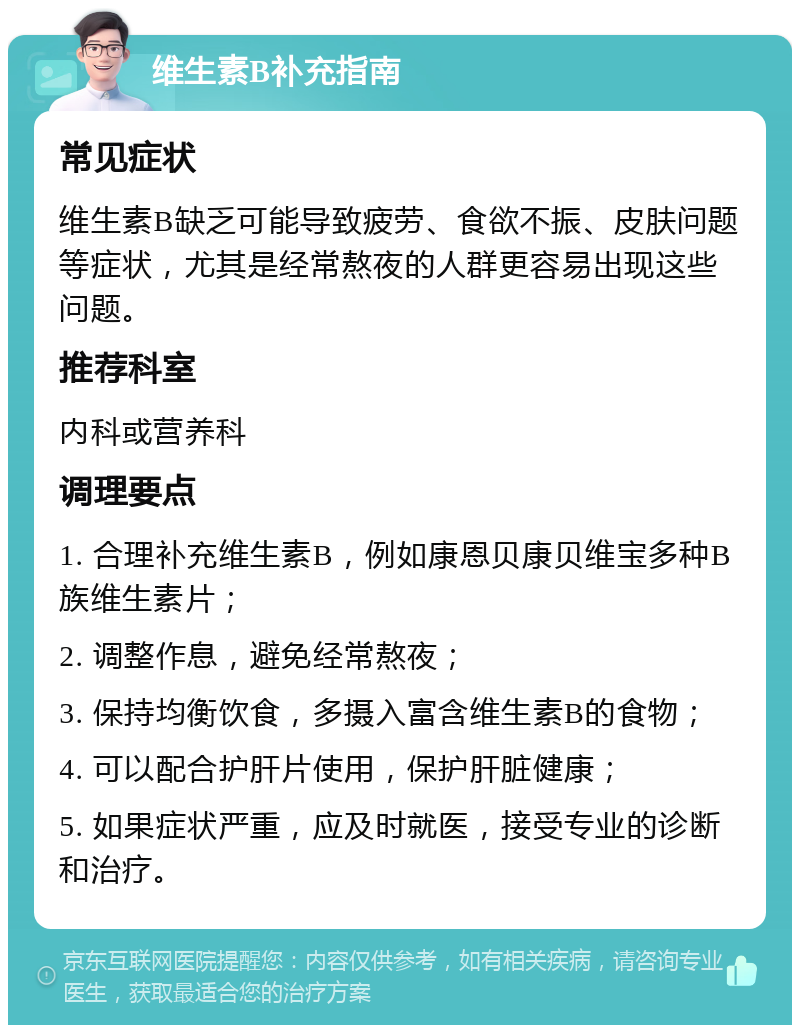 维生素B补充指南 常见症状 维生素B缺乏可能导致疲劳、食欲不振、皮肤问题等症状，尤其是经常熬夜的人群更容易出现这些问题。 推荐科室 内科或营养科 调理要点 1. 合理补充维生素B，例如康恩贝康贝维宝多种B族维生素片； 2. 调整作息，避免经常熬夜； 3. 保持均衡饮食，多摄入富含维生素B的食物； 4. 可以配合护肝片使用，保护肝脏健康； 5. 如果症状严重，应及时就医，接受专业的诊断和治疗。